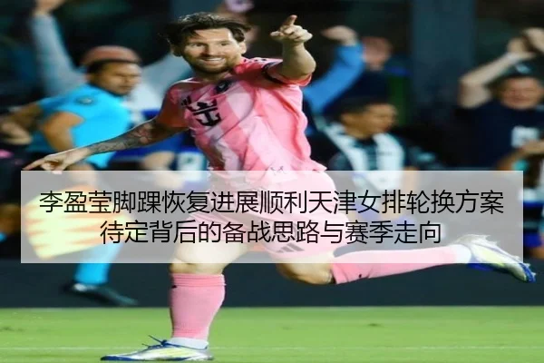 李盈莹脚踝恢复进展顺利天津女排轮换方案待定背后的备战思路与赛季走向 - Leyu